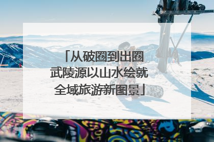 从破圈到出圈 武陵源以山水绘就全域旅游新图景