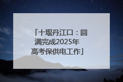 十堰丹江口：圆满完成2025年高考保供电工作