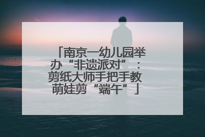 南京一幼儿园举办“非遗派对”：剪纸大师手把手教萌娃剪“端午”