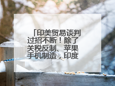 印美贸易谈判过招不断！除了关税反制、苹果手机制造，印度最新要价来了