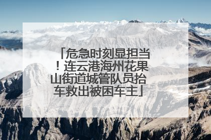 危急时刻显担当！连云港海州花果山街道城管队员抬车救出被困车主