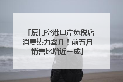 厦门空港口岸免税店消费热力攀升！前五月销售比增近三成