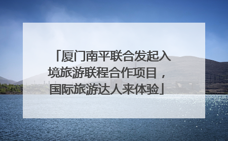 厦门南平联合发起入境旅游联程合作项目，国际旅游达人来体验