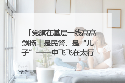 党旗在基层一线高高飘扬｜是民警、是“儿子”——申飞飞在太行山中的一线坚守