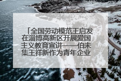 全国劳动模范王启发在淄博高新区开展爱国主义教育宣讲——伯未集王祥新作为青年企业家代表作主题演讲
