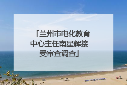兰州市电化教育中心主任南星辉接受审查调查