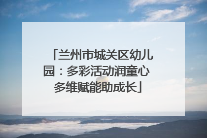 兰州市城关区幼儿园：多彩活动润童心 多维赋能助成长
