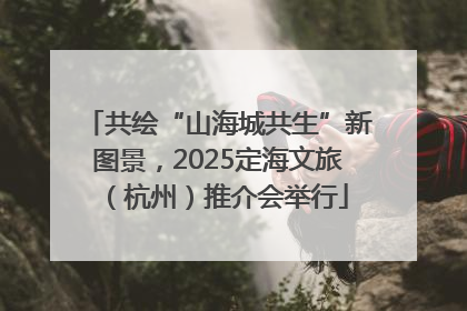 共绘“山海城共生”新图景，2025定海文旅（杭州）推介会举行