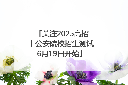关注2025高招丨公安院校招生测试6月19日开始