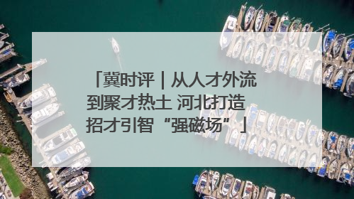冀时评｜从人才外流到聚才热土 河北打造招才引智“强磁场”