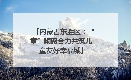 内蒙古东胜区：“童”频聚合力共筑儿童友好幸福城