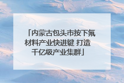 内蒙古包头市按下氟材料产业快进键 打造千亿级产业集群