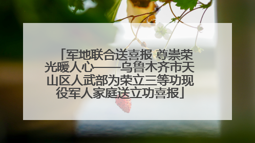 军地联合送喜报 尊崇荣光暖人心——乌鲁木齐市天山区人武部为荣立三等功现役军人家庭送立功喜报