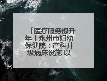 医疗服务提升年丨永州市妇幼保健院：产科升级病床设施 以细节服务提升孕产妇就医体验