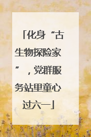 化身“古生物探险家”，党群服务站里童心过六一