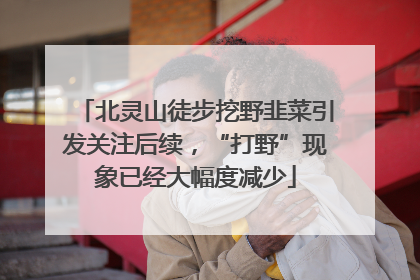 北灵山徒步挖野韭菜引发关注后续，“打野”现象已经大幅度减少