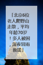 北京6位老人爬野山走散，平均年龄70岁！多人被困，深夜冒雨救援