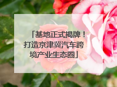 基地正式揭牌！打造京津冀汽车跨境产业生态圈
