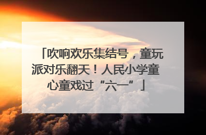 吹响欢乐集结号，童玩派对乐翻天！人民小学童心童戏过“六一”