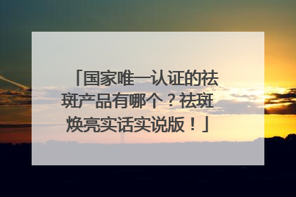 国家唯一认证的祛斑产品有哪个？祛斑焕亮实话实说版！