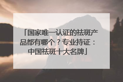 国家唯一认证的祛斑产品都有哪个？专业持证：中国祛斑十大名牌