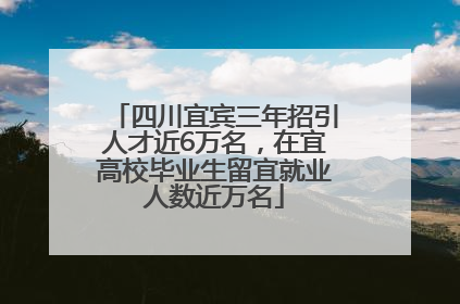 四川宜宾三年招引人才近6万名，在宜高校毕业生留宜就业人数近万名