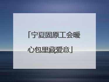 宁夏固原工会暖心包里藏爱意
