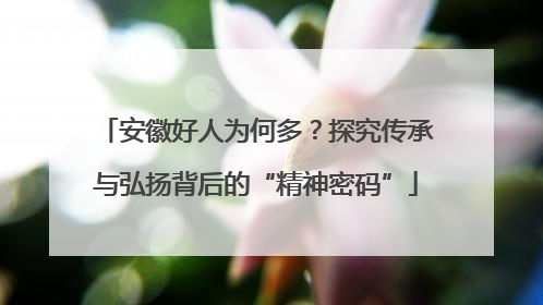 安徽好人为何多？探究传承与弘扬背后的“精神密码”