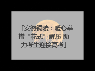 安徽铜陵：暖心举措“花式”解压 助力考生迎接高考