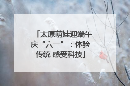 太原萌娃迎端午庆“六一”：体验传统 感受科技