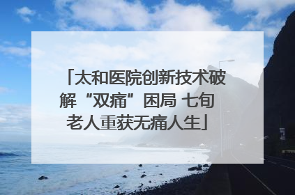太和医院创新技术破解“双痛”困局 七旬老人重获无痛人生