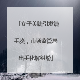 女子美睫引发睫毛炎，市场监管局出手化解纠纷