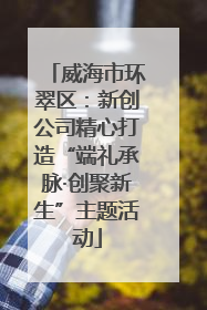 威海市环翠区：新创公司精心打造“端礼承脉·创聚新生”主题活动