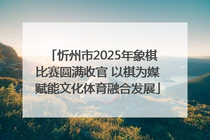 忻州市2025年象棋比赛圆满收官 以棋为媒赋能文化体育融合发展