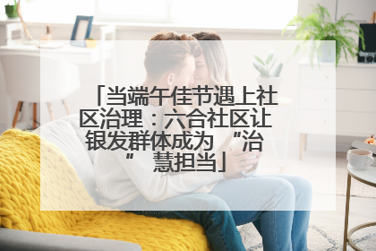 当端午佳节遇上社区治理：六合社区让银发群体成为 “治” 慧担当