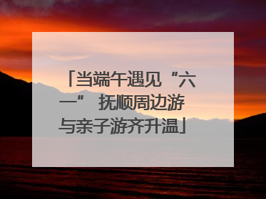 当端午遇见“六一” 抚顺周边游与亲子游齐升温
