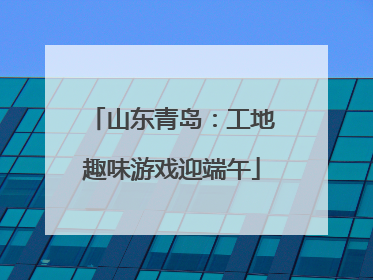 山东青岛：工地趣味游戏迎端午