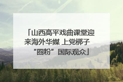 山西高平戏曲课堂迎来海外华媒 上党梆子“圈粉”国际观众