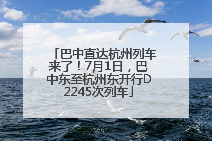 巴中直达杭州列车来了！7月1日，巴中东至杭州东开行D2245次列车
