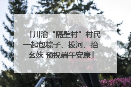 川渝“隔壁村”村民一起包粽子、拔河、抬幺妹 预祝端午安康