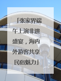 张家界端午上演非遗盛宴，海内外游客共享民俗魅力