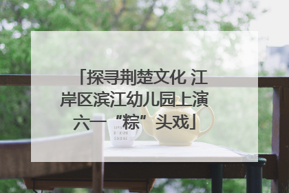 探寻荆楚文化 江岸区滨江幼儿园上演六一“粽”头戏