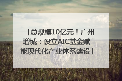 总规模10亿元！广州增城：设立AIC基金赋能现代化产业体系建设