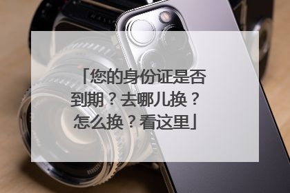 您的身份证是否到期？去哪儿换？怎么换？看这里