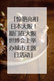 惊艳亮相日本大阪！厦门在大阪世博会上举办城市主题日活动