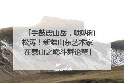 手鼓震山岳，唢呐和松涛！新疆山东艺术家在泰山之巅斗舞论琴