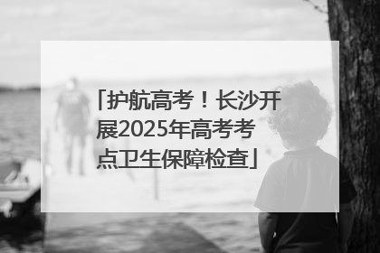 护航高考！长沙开展2025年高考考点卫生保障检查