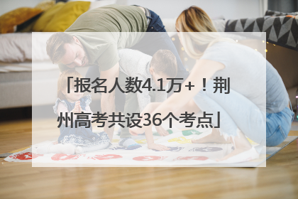 报名人数4.1万+！荆州高考共设36个考点