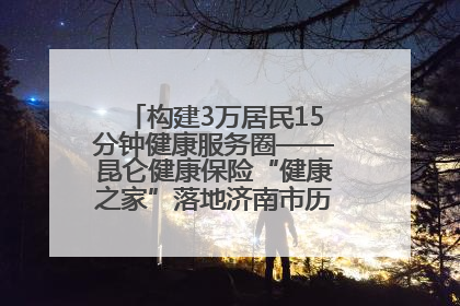 构建3万居民15分钟健康服务圈——昆仑健康保险“健康之家”落地济南市历城区鲍山街道