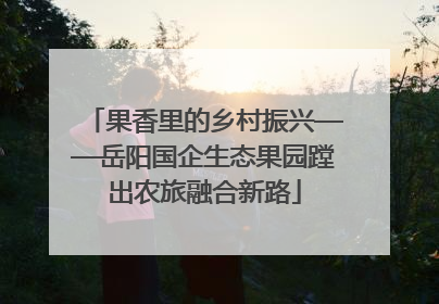 果香里的乡村振兴——岳阳国企生态果园蹚出农旅融合新路